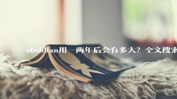 obsidian用一两年后会有多大？全文搜索还快吗？